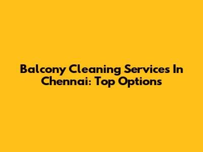 Balcony Cleaning Services In Chennai: Top Options